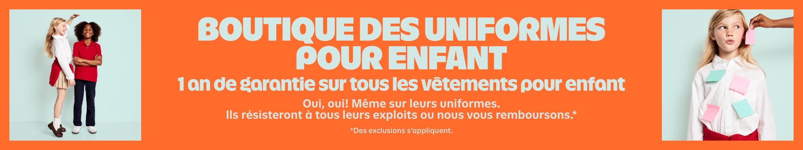 Boutique des uniformes pour enfant. 1 de garantie sur tous les vêtements pour enfant Oui, oui! Même sur leurs uniformes. Ils résisteront à tous leurs exploits ou nous vous remboursons.* Des exclusions s’appliquent. 
