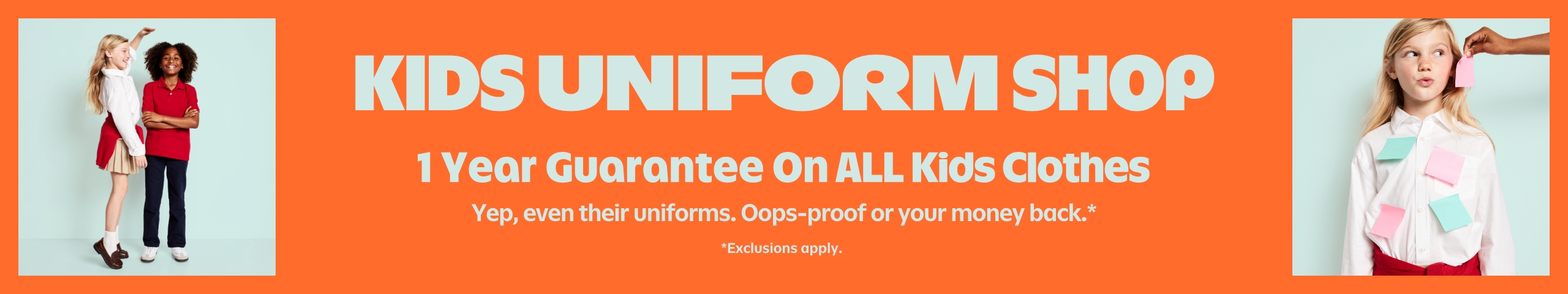 Kids uniform shop. 1 year guarantee on all kids clothes.Yep, even their uniforms. Oops-proof or your money back.* *Exclusions apply.